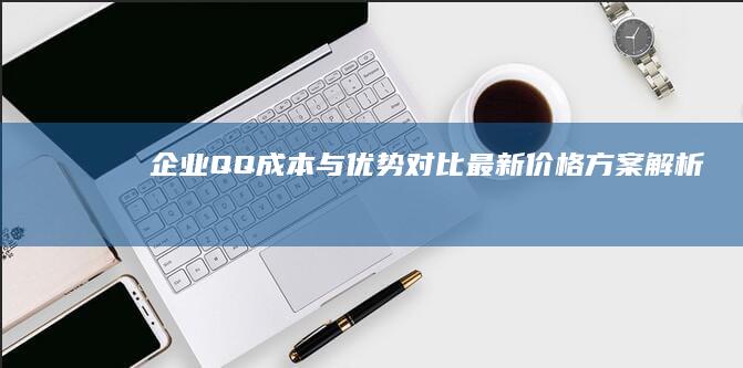 企业QQ成本与优势对比：最新价格方案解析